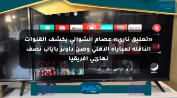 «تعليق ناري» عصام الشوالي يكشف القنوات الناقلة لمباراة الأهلي وصن داونز بإياب نصف نهائي إفريقيا